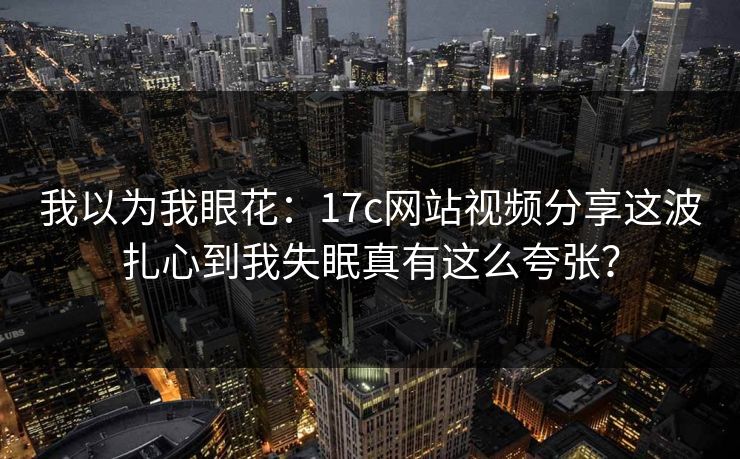 我以为我眼花:17c网站视频分享这波扎心到我失眠真有这么夸张? 我以为我眼花:17c网站视频分享这波扎心到我失眠真有这么夸张?