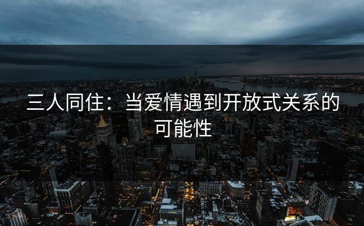 三人同住:当爱情遇到开放式关系的可能性 三人同住:当爱情遇到开放式关系的可能性