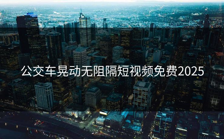 公交车晃动无阻隔短视频免费2025