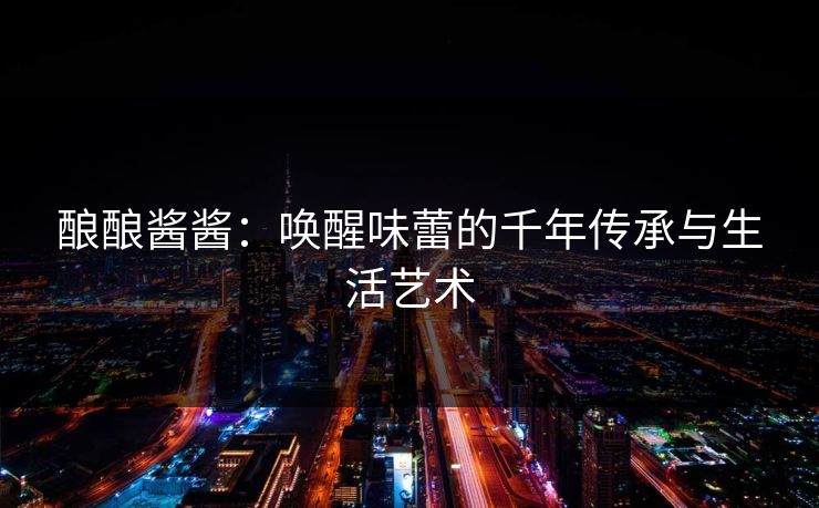 酿酿酱酱：唤醒味蕾的千年传承与生活艺术