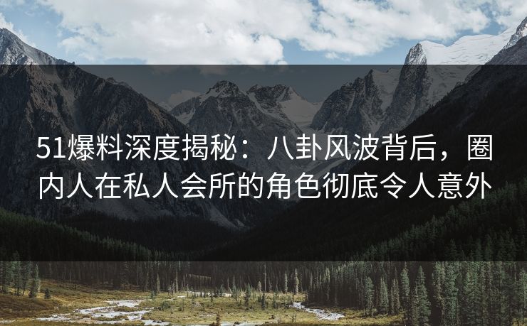 51爆料深度揭秘：八卦风波背后，圈内人在私人会所的角色彻底令人意外