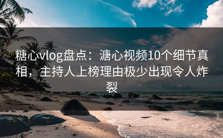 糖心vlog盘点：溏心视频10个细节真相，主持人上榜理由极少出现令人炸裂
