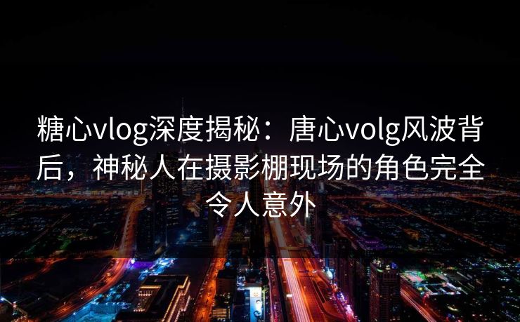 糖心vlog深度揭秘：唐心volg风波背后，神秘人在摄影棚现场的角色完全令人意外