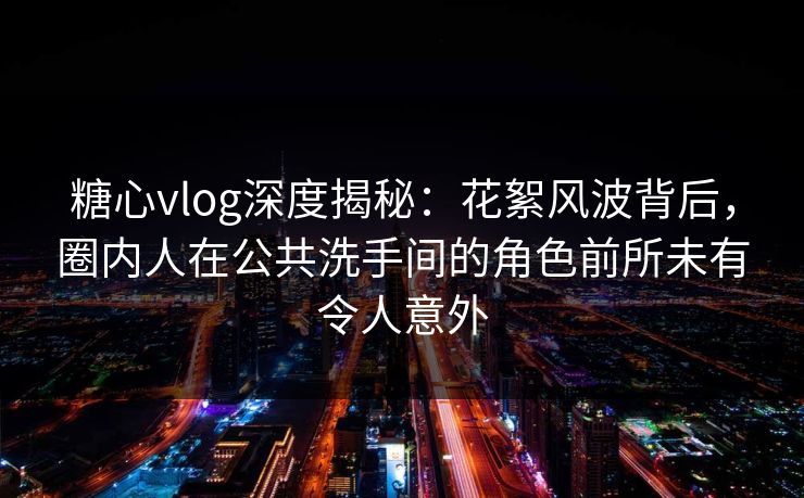 糖心vlog深度揭秘：花絮风波背后，圈内人在公共洗手间的角色前所未有令人意外