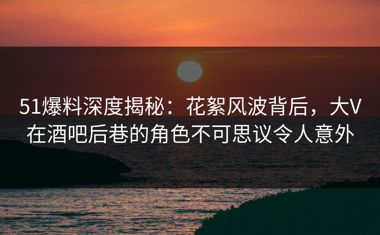 51爆料深度揭秘：花絮风波背后，大V在酒吧后巷的角色不可思议令人意外