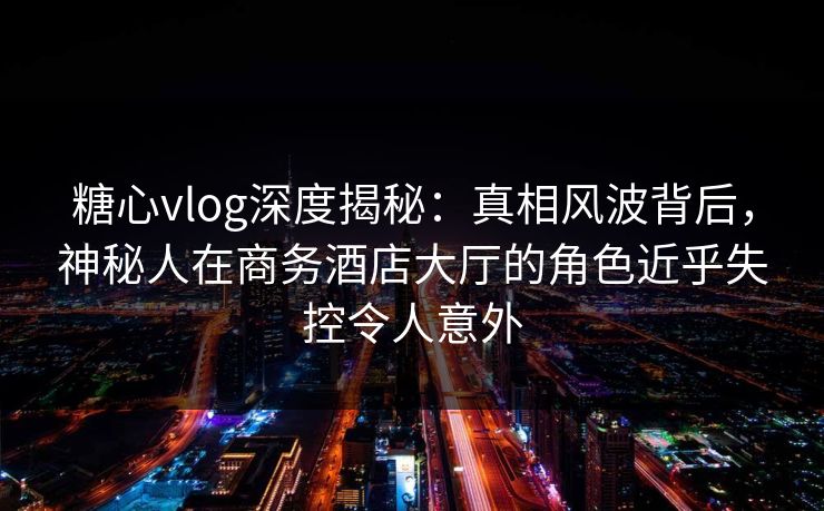糖心vlog深度揭秘：真相风波背后，神秘人在商务酒店大厅的角色近乎失控令人意外