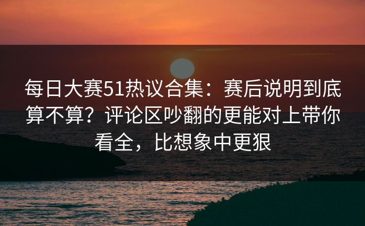 每日大赛51热议合集:赛后说明到底算不算?评论区吵翻的更能对上带你看全,比想象中更狠 每日大赛51热议合集:赛后说明到底算不算?评论区吵翻的更能对上带你看全,比想象中更狠