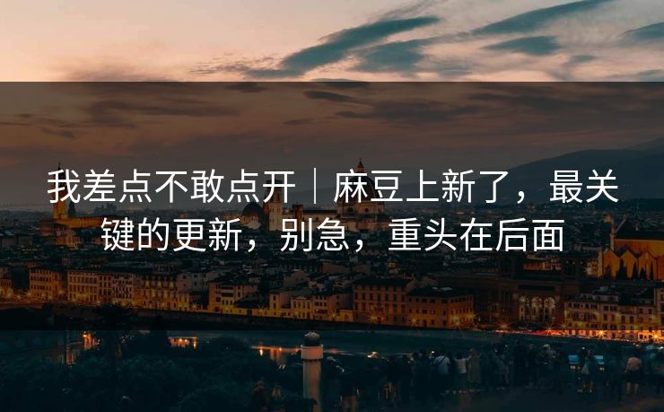 我差点不敢点开｜麻豆上新了，最关键的更新，别急，重头在后面