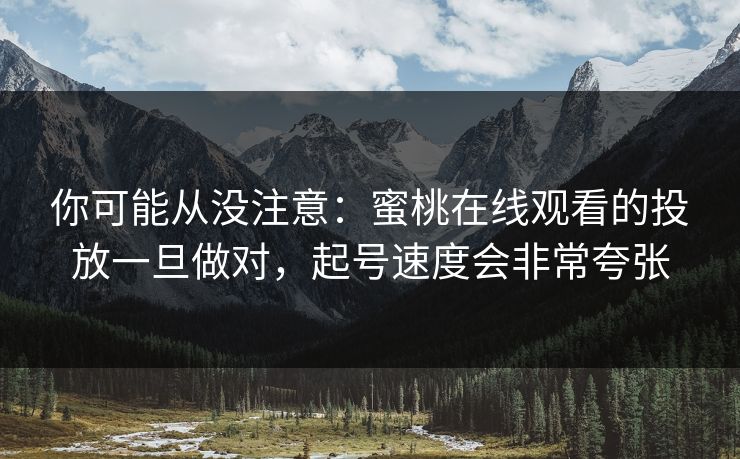 你可能从没注意:蜜桃在线观看的投放一旦做对,起号速度会非常夸张 你可能从没注意:蜜桃在线观看的投放一旦做对,起号速度会非常夸张