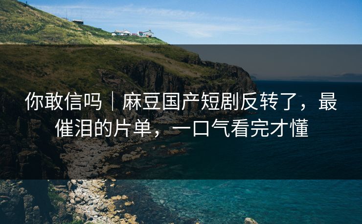 你敢信吗|麻豆国产短剧反转了,最催泪的片单,一口气看完才懂 你敢信吗|麻豆国产短剧反转了,最催泪的片单,一口气看完才懂