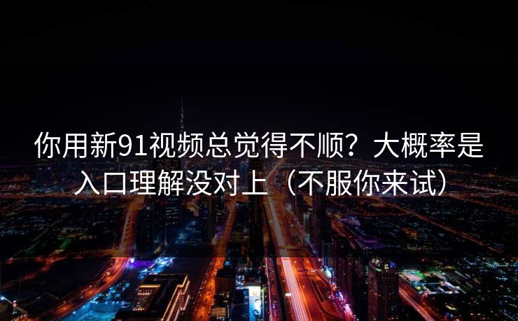 你用新91视频总觉得不顺？大概率是入口理解没对上（不服你来试）