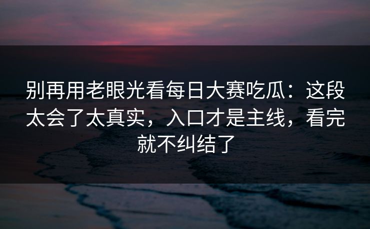 别再用老眼光看每日大赛吃瓜：这段太会了太真实，入口才是主线，看完就不纠结了