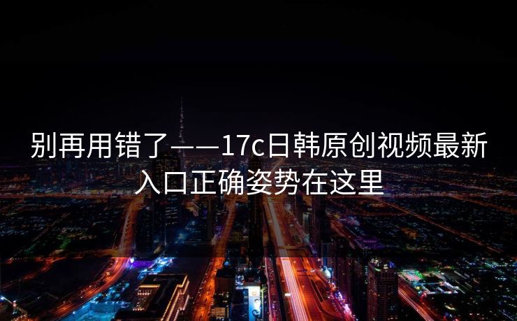 别再用错了——17c日韩原创视频最新入口正确姿势在这里 别再用错了——17c日韩原创视频最新入口正确姿势在这里