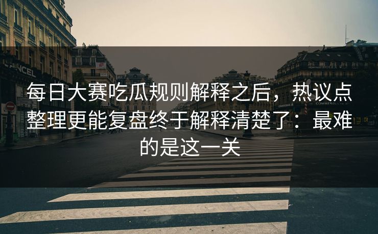 每日大赛吃瓜规则解释之后，热议点整理更能复盘终于解释清楚了：最难的是这一关