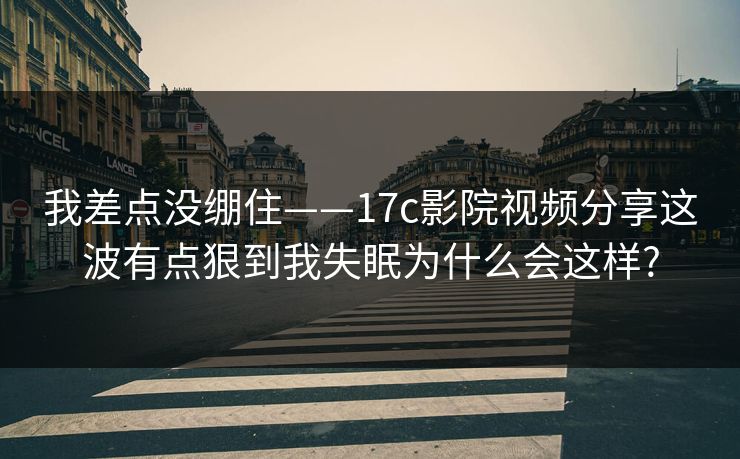 我差点没绷住——17c影院视频分享这波有点狠到我失眠为什么会这样?