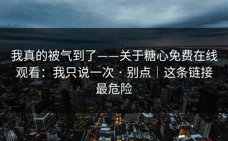 我真的被气到了——关于糖心免费在线观看：我只说一次 · 别点｜这条链接最危险