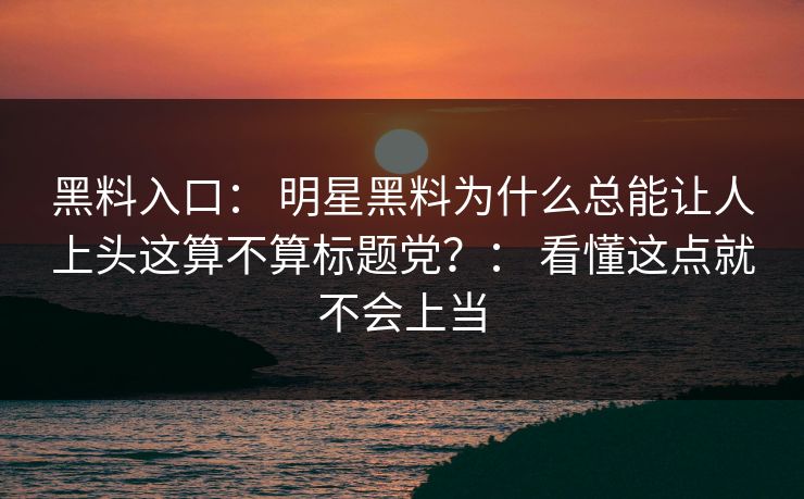 黑料入口： 明星黑料为什么总能让人上头这算不算标题党？： 看懂这点就不会上当