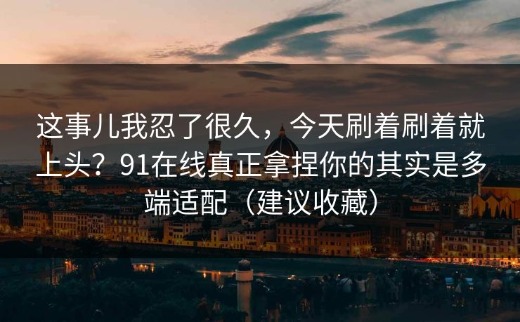 这事儿我忍了很久,今天刷着刷着就上头?91在线真正拿捏你的其实是多端适配(建议收藏) 这事儿我忍了很久,今天刷着刷着就上头?91在线真正拿捏你的其实是多端适配(建议收藏)